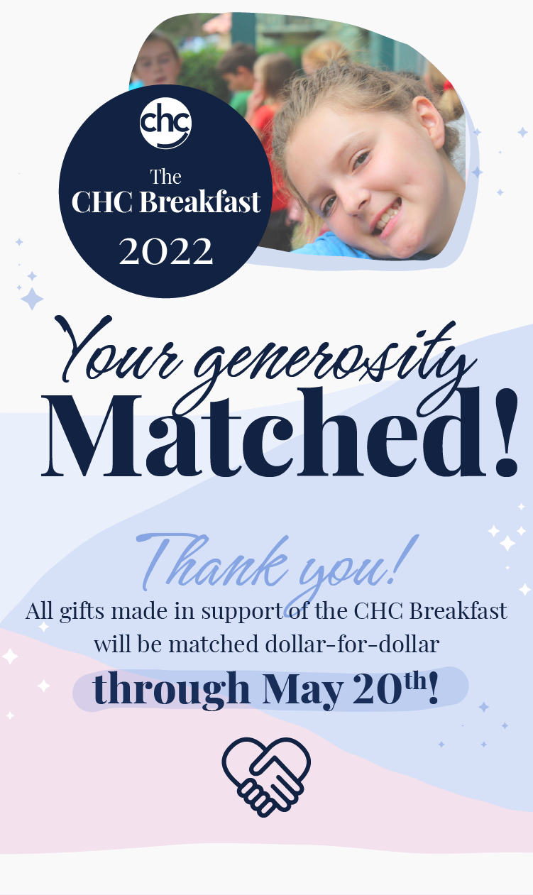 CHC. The CHC Breakfast 2022. Your generosity matched! Thanks you! All gifts made in support of the CHC Breakfast will be matched dollar-for-dollar through May 20th!