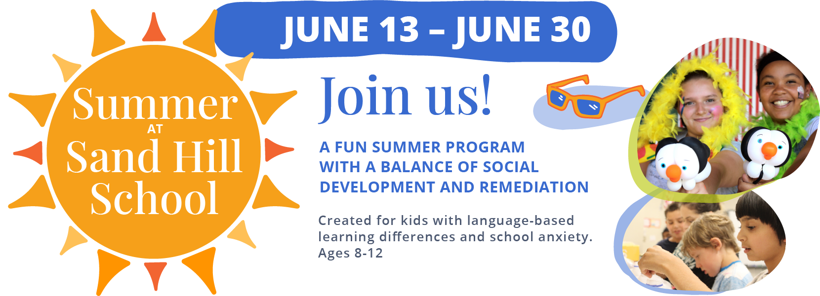 Summer at Sand Hill School. June 13 - June 30. Join us! A fun summer program with a balance of social development and remediation. Created for kids with language-based learning differences and school anxiety. Ages 8-12