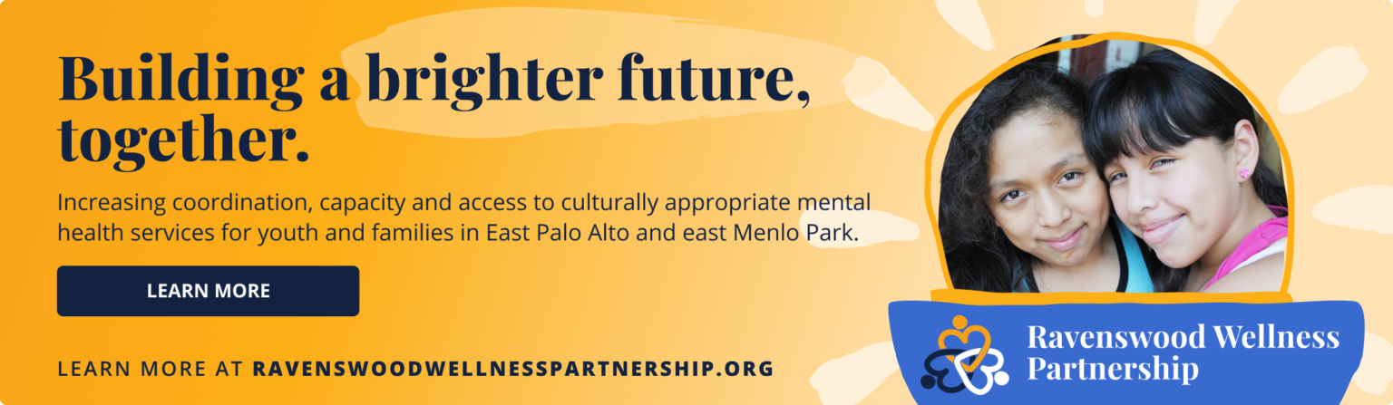 Ravenswood Wellness Partnership. Building a brighter future, together. Increasing coordination, capacity and access to culturally appropriate mental health services for youth and families in East Palo Alto and east Menlo Park. Learn more at ravenswoodwellnesspartnership.org.